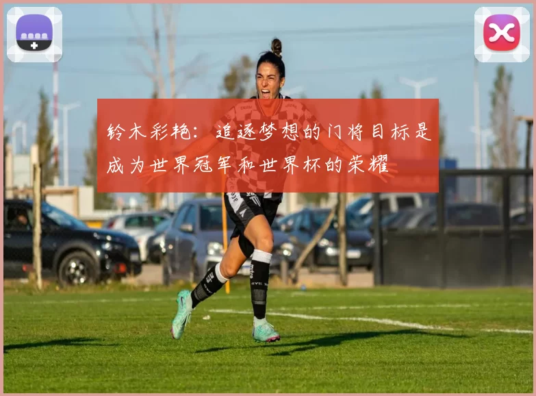 铃木彩艳：追逐梦想的门将目标是成为世界冠军和世界杯的荣耀