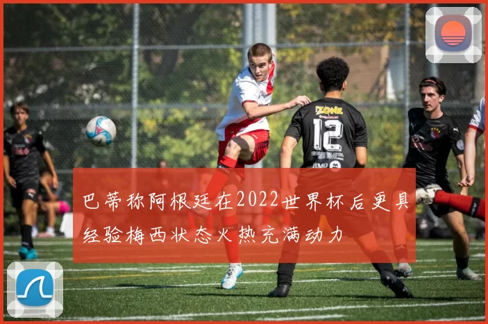 巴蒂称阿根廷在2022世界杯后更具经验梅西状态火热充满动力