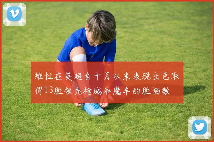 维拉在英超自十月以来表现出色取得13胜领先枪城和魔车的胜场数