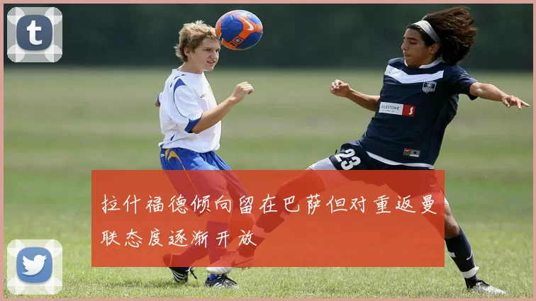 拉什福德倾向留在巴萨但对重返曼联态度逐渐开放