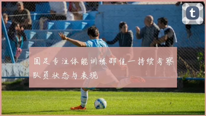 国足专注体能训练邵佳一持续考察队员状态与表现