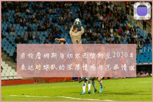 劳伦詹姆斯与切尔西续约至2030年表达对球队的深厚情感与兄弟情谊