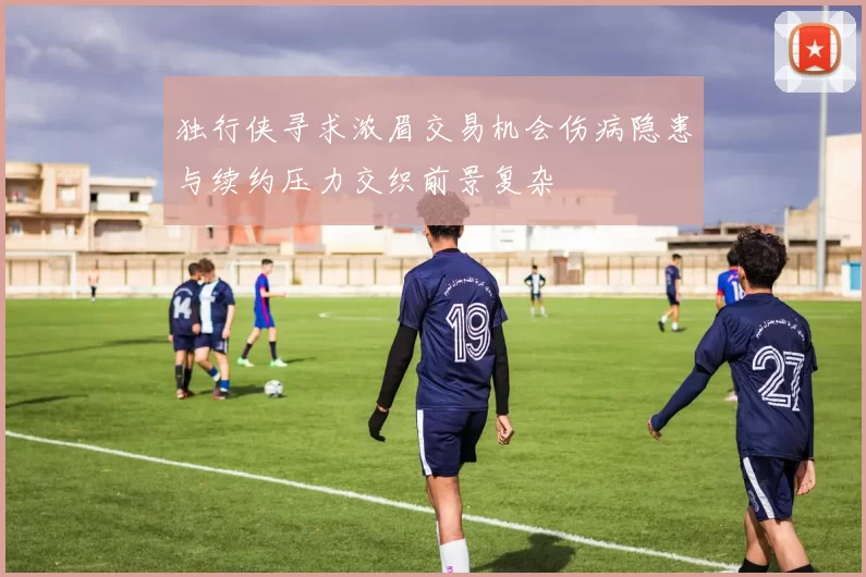 独行侠寻求浓眉交易机会伤病隐患与续约压力交织前景复杂