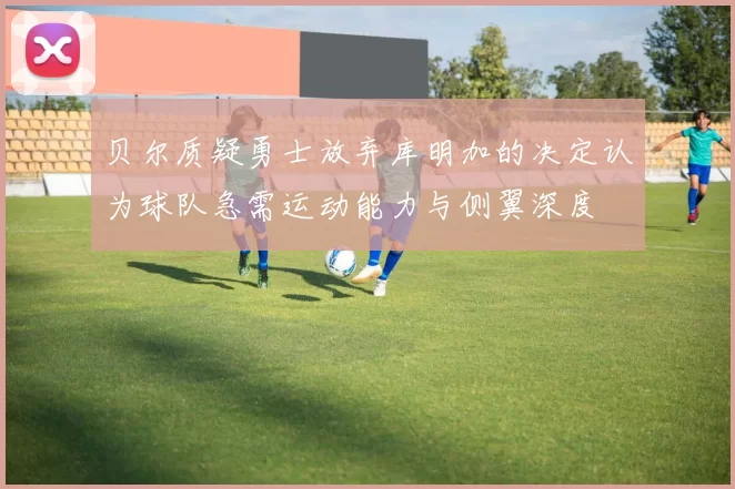 贝尔质疑勇士放弃库明加的决定认为球队急需运动能力与侧翼深度