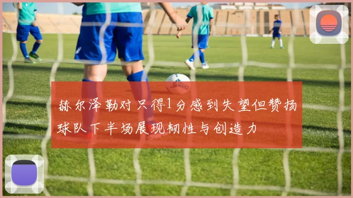 赫尔泽勒对只得1分感到失望但赞扬球队下半场展现韧性与创造力