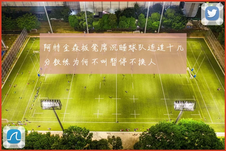 阿特金森板凳席沉睡球队连追十几分教练为何不叫暂停不换人