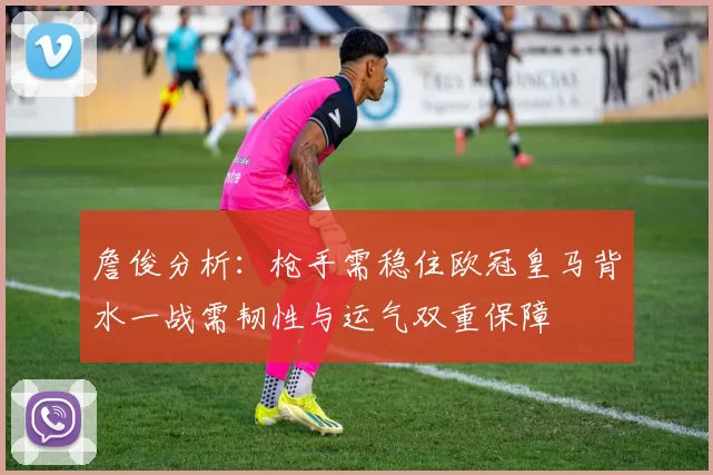 詹俊分析：枪手需稳住欧冠皇马背水一战需韧性与运气双重保障