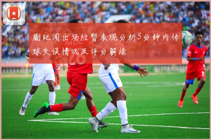 蒯纪闻出场短暂表现分析5分钟内传球失误情况及评分解读