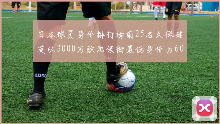 日本球员身价排行榜前25名久保建英以3000万欧元领衔最低身价为600万欧元