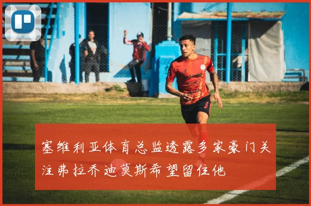 塞维利亚体育总监透露多家豪门关注弗拉乔迪莫斯希望留住他