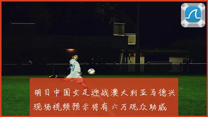 明日中国女足迎战澳大利亚马德兴现场视频预示将有六万观众助威