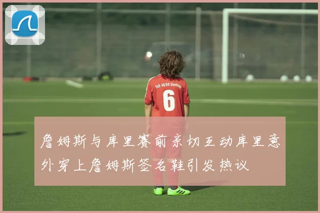 詹姆斯与库里赛前亲切互动库里意外穿上詹姆斯签名鞋引发热议