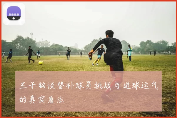 王子铭谈替补球员挑战与进球运气的真实看法
