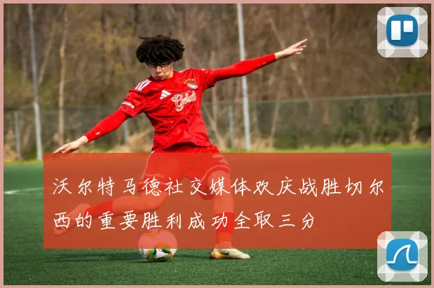 沃尔特马德社交媒体欢庆战胜切尔西的重要胜利成功全取三分