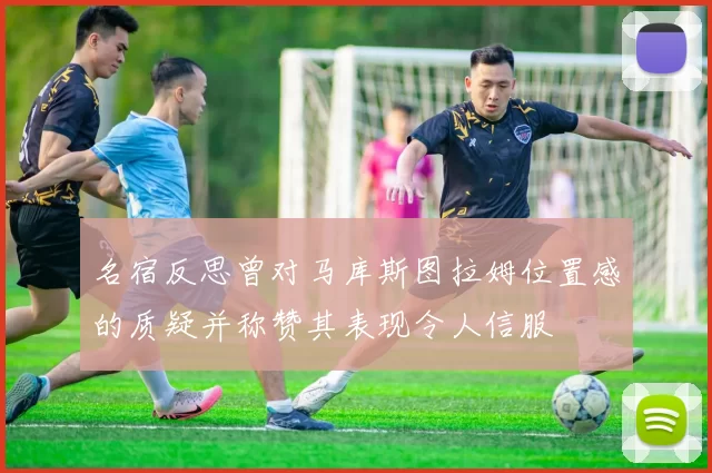 名宿反思曾对马库斯图拉姆位置感的质疑并称赞其表现令人信服