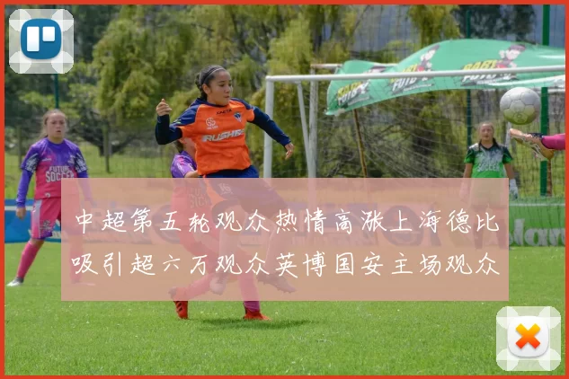 中超第五轮观众热情高涨上海德比吸引超六万观众英博国安主场观众超五万
